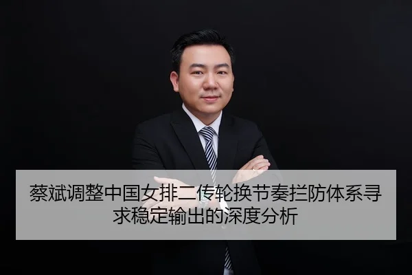 蔡斌调整中国女排二传轮换节奏拦防体系寻求稳定输出的深度分析