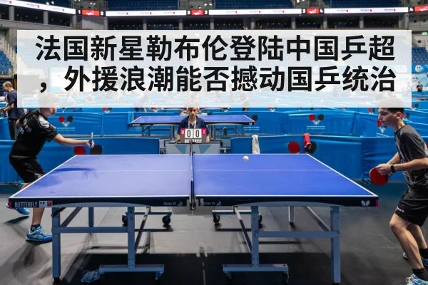 法国新星勒布伦登陆中国乒超,外援浪潮能否撼动国乒统治
